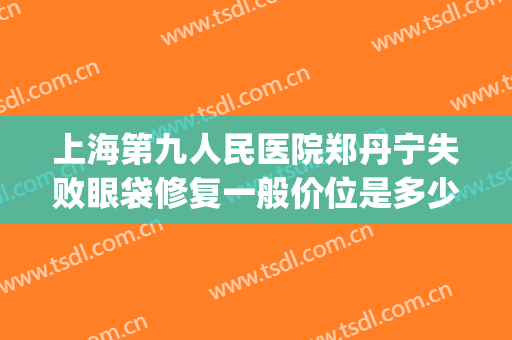 上海第九人民医院郑丹宁失败眼袋修复一般价位是多少费用?好不好?(上海第九人民医院双眼皮修复多少钱)