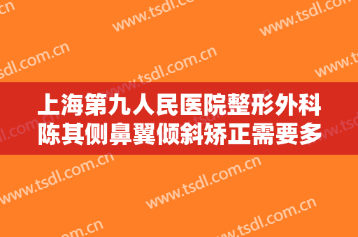 上海第九人民医院整形外科陈其侧鼻翼倾斜矫正需要多少钱?有哪些优势?