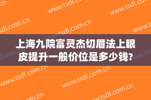 上海九院富灵杰切眉法上眼皮提升一般价位是多少钱?贵不贵?(上海九院切眉提升哪个医生)