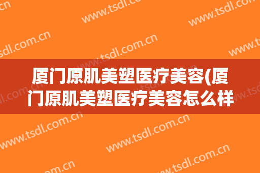 厦门原肌美塑医疗美容(厦门原肌美塑医疗美容怎么样)