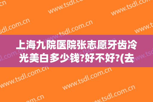 上海九院医院张志愿牙齿冷光美白多少钱?好不好?(去医院冷光美白牙齿多少钱)