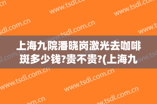 上海九院潘晓岗激光去咖啡斑多少钱?贵不贵?(上海九院咖啡斑专家)