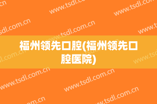 福州领先口腔(福州领先口腔医院)