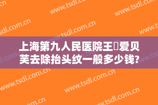 上海第九人民医院王棽爱贝芙去除抬头纹一般多少钱?靠谱吗?
