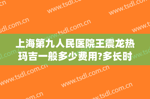 上海第九人民医院王震龙热玛吉一般多少费用?多长时间恢复?(第九人民医院热玛吉价格)