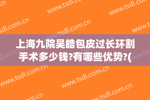 上海九院吴皓包皮过长环割手术多少钱?有哪些优势?(上海九院割包皮价格)