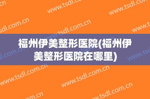 福州伊美整形医院(福州伊美整形医院在哪里)