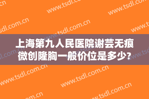 上海第九人民医院谢芸无痕微创隆胸一般价位是多少?可靠吗?