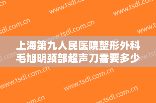 上海第九人民医院整形外科毛旭明颈部超声刀需要多少费用?多长时间恢复?