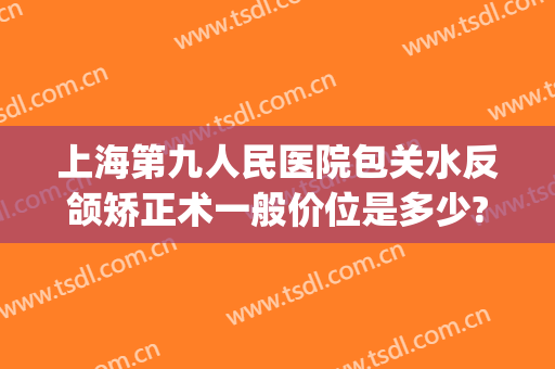 上海第九人民医院包关水反颌矫正术一般价位是多少?多长时间恢复?(上海九院做正颌的医生)