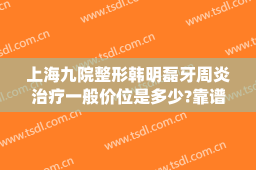 上海九院整形韩明磊牙周炎治疗一般价位是多少?靠谱吗?(上海九院治牙周炎费用)