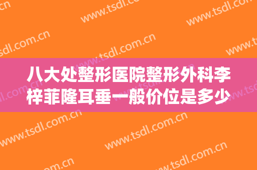 八大处整形医院整形外科李梓菲隆耳垂一般价位是多少钱?可靠吗?(哪家医院整形)