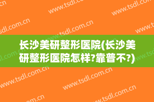 长沙美研整形医院(长沙美研整形医院怎样?靠普不?)