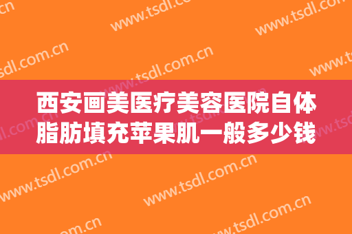 西安画美医疗美容医院自体脂肪填充苹果肌一般多少钱?效果怎么样?(西安画美医疗美容医院抽脂)