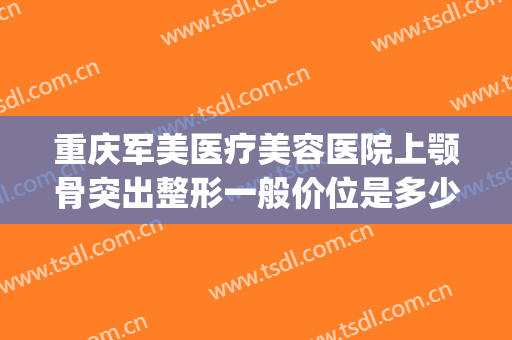 重庆军美医疗美容医院上颚骨突出整形一般价位是多少?有哪些优势?(重庆颌面外科哪家好)