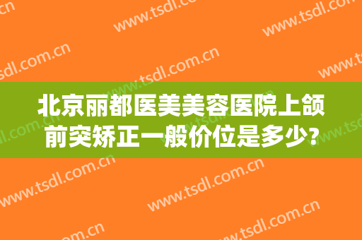 北京丽都医美美容医院上颌前突矫正一般价位是多少?多长时间恢复?(下颌前突手术多少钱)