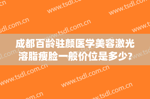 成都百龄驻颜医学美容激光溶脂瘦脸一般价位是多少?效果怎么样?(溶脂瘦脸有效果吗)