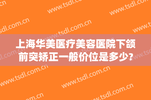 上海华美医疗美容医院下颌前突矫正一般价位是多少?可靠吗?(上海颌面整形医院)