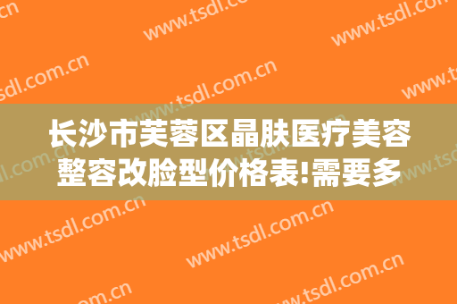 长沙市芙蓉区晶肤医疗美容整容改脸型价格表!需要多久恢复?(长沙晶肤医疗美容医院怎么样)