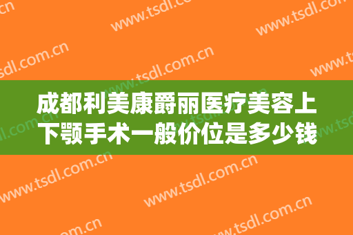 成都利美康爵丽医疗美容上下颚手术一般价位是多少钱?怎么样?(利美康双眼皮多少钱)