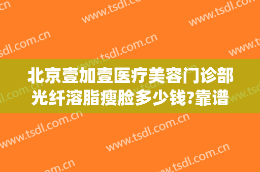 北京壹加壹医疗美容门诊部光纤溶脂瘦脸多少钱?靠谱吗?(北京壹加医疗美容医院地址)