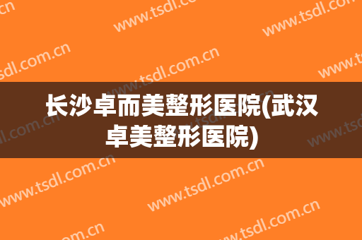 长沙卓而美整形医院(武汉卓美整形医院)