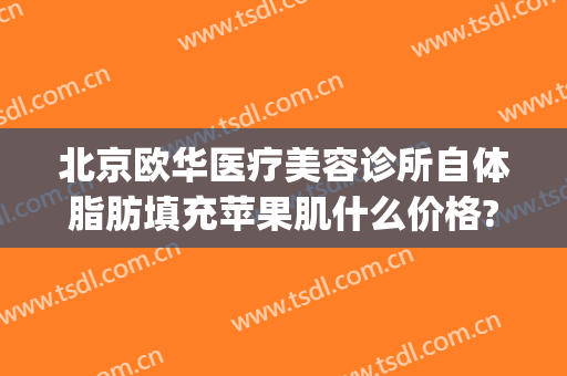北京欧华医疗美容诊所自体脂肪填充苹果肌什么价格?效果怎么样?(欧华医疗整形美容)