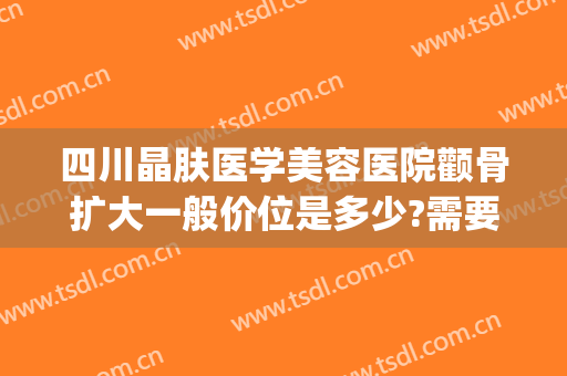 四川晶肤医学美容医院颧骨扩大一般价位是多少?需要多久恢复?(四川成都晶肤医学美容医院)