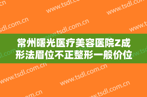 常州曙光医疗美容医院Z成形法眉位不正整形一般价位是多少?需要多久恢复?