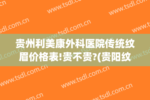 贵州利美康外科医院传统纹眉价格表!贵不贵?(贵阳纹眉哪家医院好)