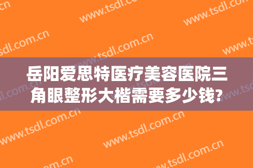 岳阳爱思特医疗美容医院三角眼整形大楷需要多少钱?怎么样?(岳阳爱美丽整形医院)