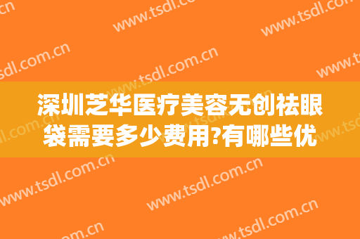 深圳芝华医疗美容无创祛眼袋需要多少费用?有哪些优势?(北京无痕祛眼袋手术多少钱)