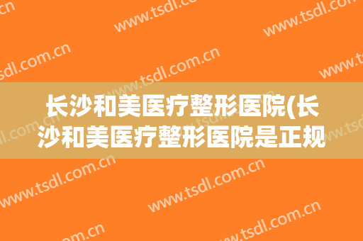 长沙和美医疗整形医院(长沙和美医疗整形医院是正规医院吗)