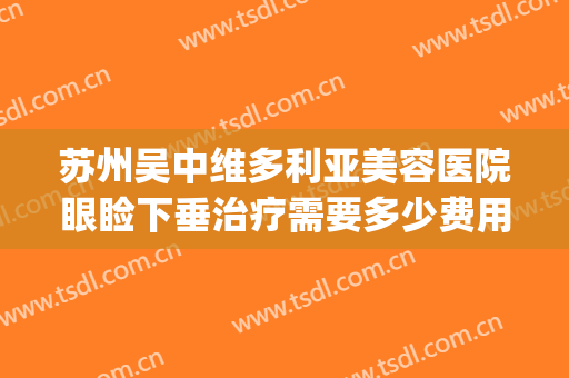 苏州吴中维多利亚美容医院眼睑下垂治疗需要多少费用?贵不贵?(苏州吴中维多利亚美容医院有限公司)
