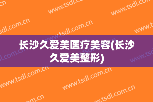 长沙久爱美医疗美容(长沙久爱美整形)