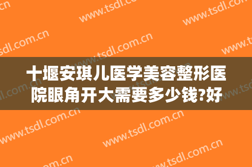 十堰安琪儿医学美容整形医院眼角开大需要多少钱?好不好?(十堰有哪些整形医院)