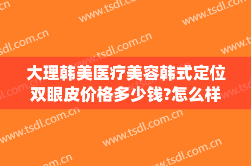 大理韩美医疗美容韩式定位双眼皮价格多少钱?怎么样?(割韩式双眼皮价格)