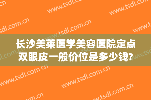 长沙美莱医学美容医院定点双眼皮一般价位是多少钱?有哪些优势?(长沙割双眼皮美容医院排名)