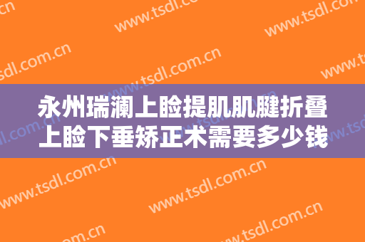 永州瑞澜上睑提肌肌腱折叠上睑下垂矫正术需要多少钱?贵不贵?