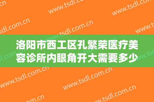 洛阳市西工区孔繁荣医疗美容诊所内眼角开大需要多少钱?好不好?(洛阳孔繁荣医院)