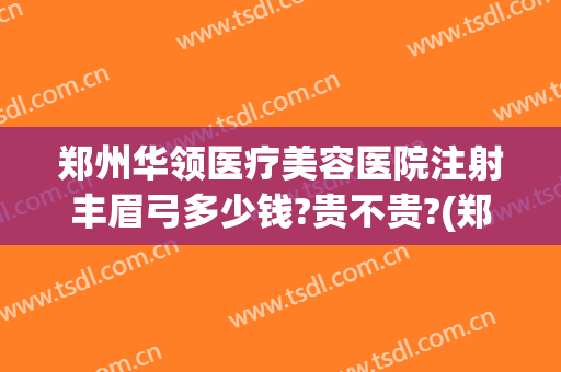 郑州华领医疗美容医院注射丰眉弓多少钱?贵不贵?(郑州华领医疗整形美容医院)