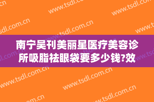 南宁吴刊美丽星医疗美容诊所吸脂祛眼袋要多少钱?效果怎么样?(南宁美丽星整形正规吗)