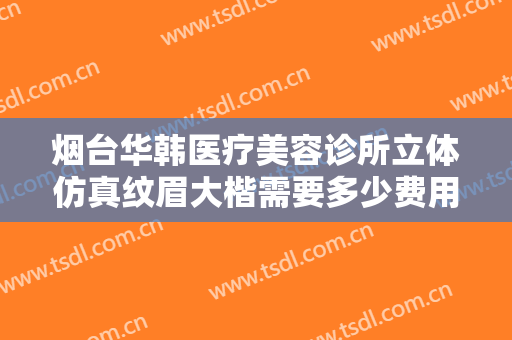 烟台华韩医疗美容诊所立体仿真纹眉大楷需要多少费用?需要多久恢复?
