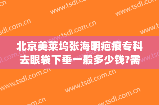 北京美莱坞张海明疤痕专科去眼袋下垂一般多少钱?需要多久恢复?(美莱去眼袋手术)
