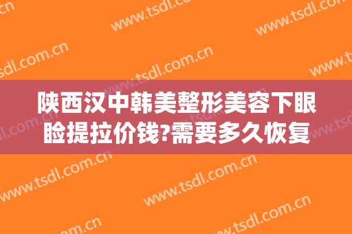 陕西汉中韩美整形美容下眼睑提拉价钱?需要多久恢复?(汉中韩美整形医院怎么样)