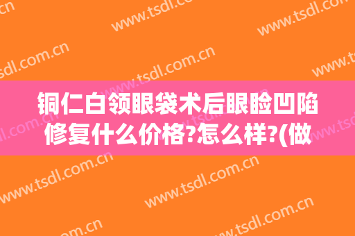 铜仁白领眼袋术后眼睑凹陷修复什么价格?怎么样?(做完眼袋下眼眶凹陷贴吧)