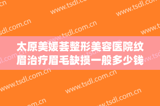 太原美媛荟整形美容医院纹眉治疗眉毛缺损一般多少钱?有哪些优势?(北京整形医院纹眉多少钱)