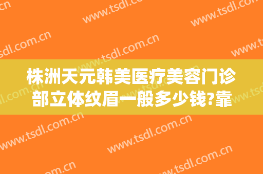 株洲天元韩美医疗美容门诊部立体纹眉一般多少钱?靠谱吗?(株洲中心医院割双眼皮多少钱)