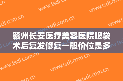 赣州长安医疗美容医院眼袋术后复发修复一般价位是多少?有哪些优势?