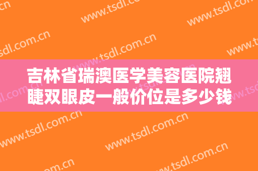 吉林省瑞澳医学美容医院翘睫双眼皮一般价位是多少钱?需要多久恢复?